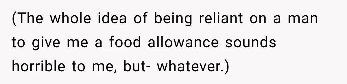 (The whole idea of being reliant on a man to give me a food allowance sounds horrible to me, but- whatever.)