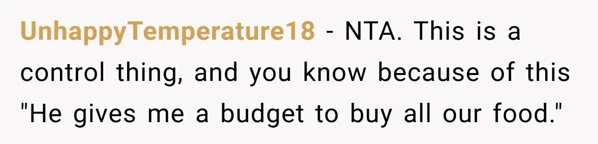 UnhappyTemperature18 − NTA. This is a control thing, and you know because of this "He gives me a budget to buy all our food."