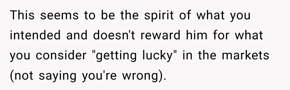 This seems to be the spirit of what you intended and doesn't reward him for what you consider "getting lucky" in the markets (not saying you're wrong).