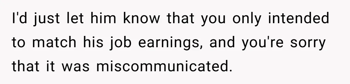 I'd just let him know that you only intended to match his job earnings, and you're sorry that it was miscommunicated.
