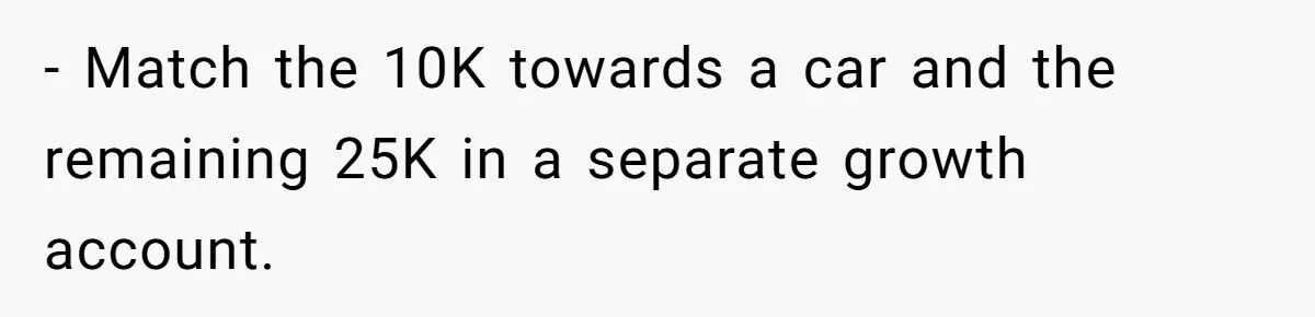 - Match the 10K towards a car and the remaining 25K in a separate growth account.