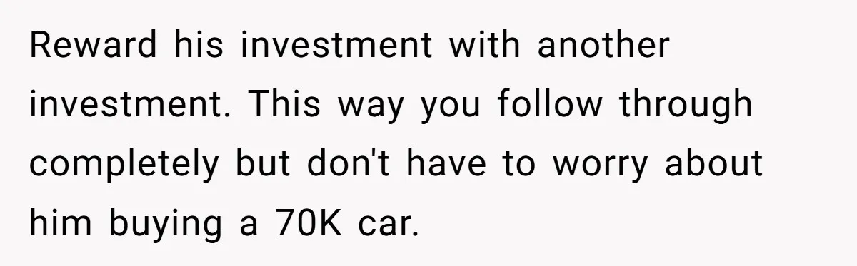 Reward his investment with another investment. This way you follow through completely but don't have to worry about him buying a 70K car.
