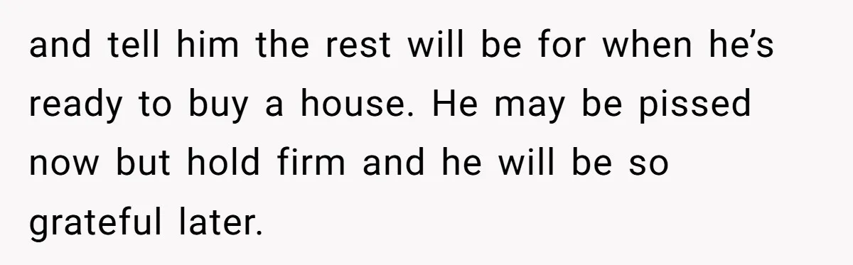 and tell him the rest will be for when he’s ready to buy a house. He may be pissed now but hold firm and he will be so grateful later.