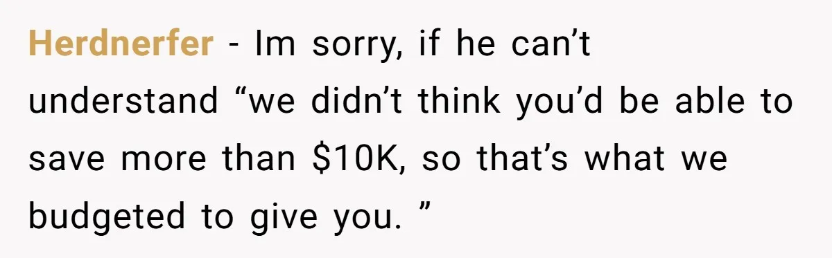 Herdnerfer − Im sorry, if he can’t understand “we didn’t think you’d be able to save more than $10K, so that’s what we budgeted to give you. ”