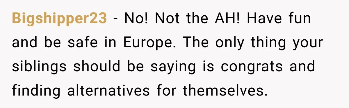 Bigshipper23 − No! Not the AH! Have fun and be safe in Europe. The only thing your siblings should be saying is congrats and finding alternatives for themselves.