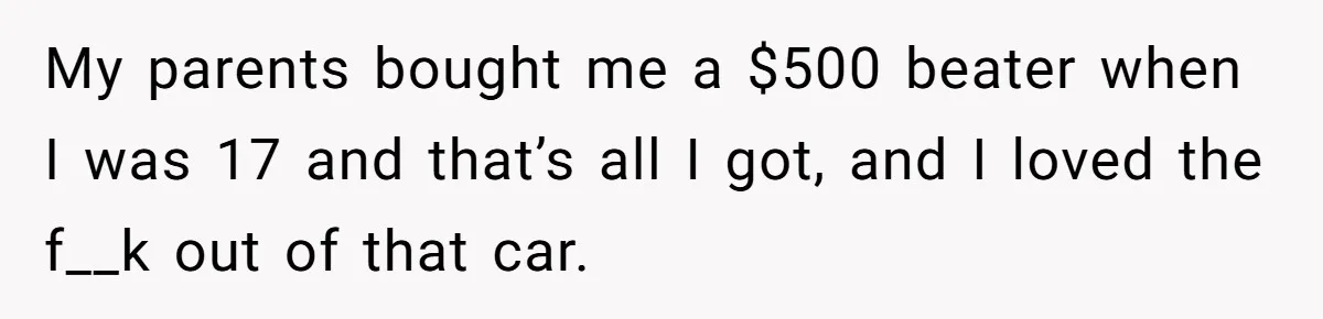 My parents bought me a $500 beater when I was 17 and that’s all I got, and I loved the f__k out of that car.