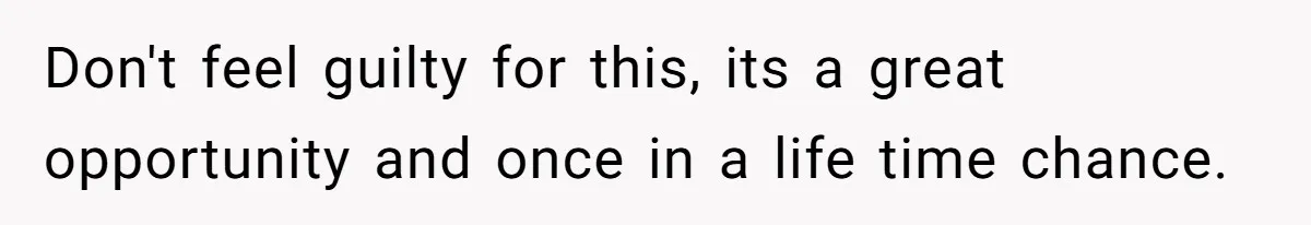 Don't feel guilty for this, its a great opportunity and once in a life time chance.