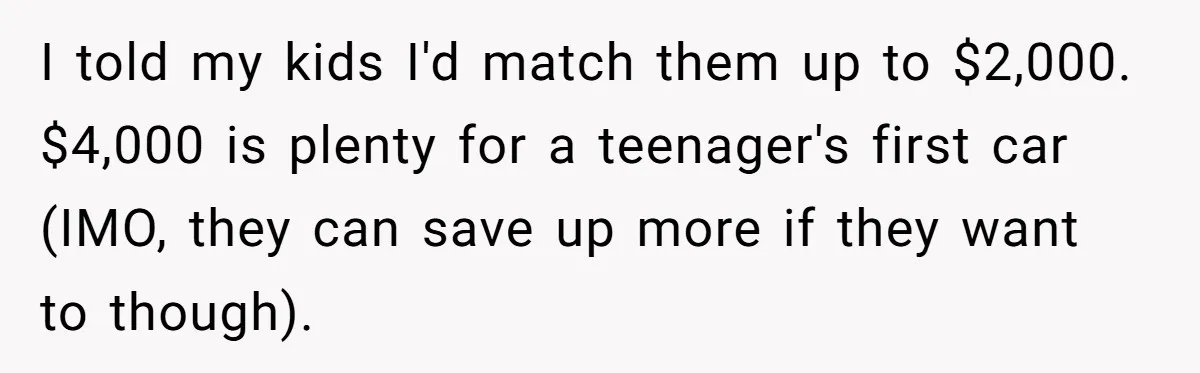 I told my kids I'd match them up to $2,000. $4,000 is plenty for a teenager's first car (IMO, they can save up more if they want to though).