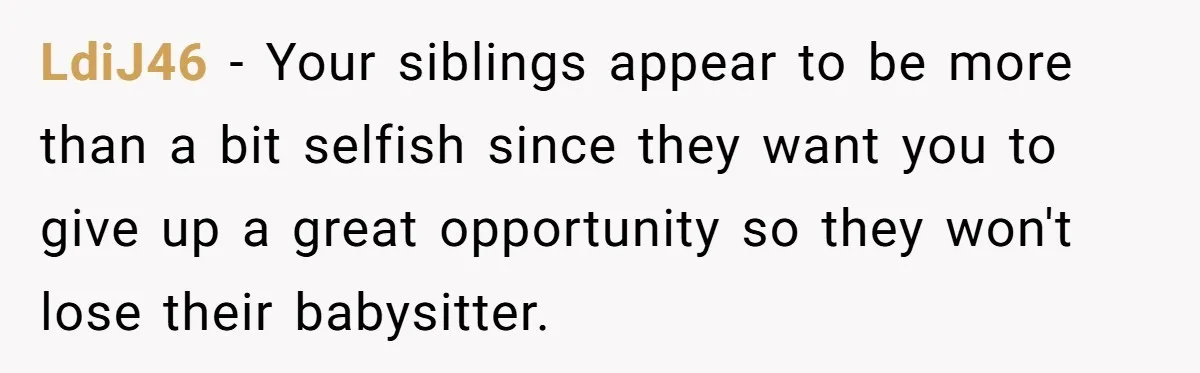 LdiJ46 − Your siblings appear to be more than a bit selfish since they want you to give up a great opportunity so they won't lose their babysitter.