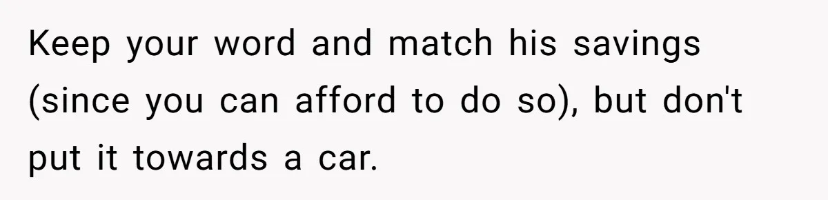 Keep your word and match his savings (since you can afford to do so), but don't put it towards a car.