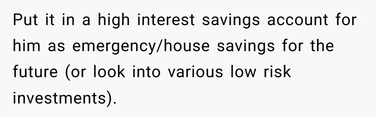 Put it in a high interest savings account for him as emergency/house savings for the future (or look into various low risk investments).