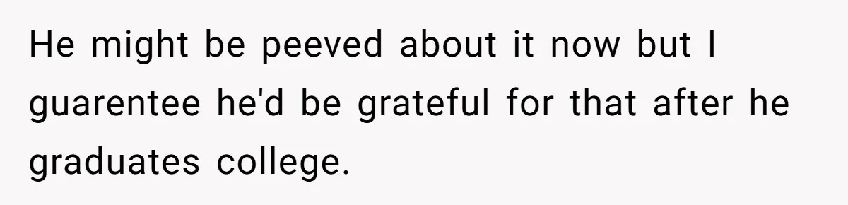 He might be peeved about it now but I guarentee he'd be grateful for that after he graduates college.