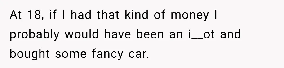 At 18, if I had that kind of money I probably would have been an i__ot and bought some fancy car.