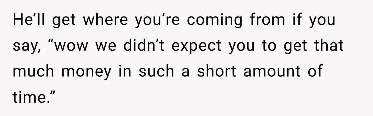 He’ll get where you’re coming from if you say, “wow we didn’t expect you to get that much money in such a short amount of time.”