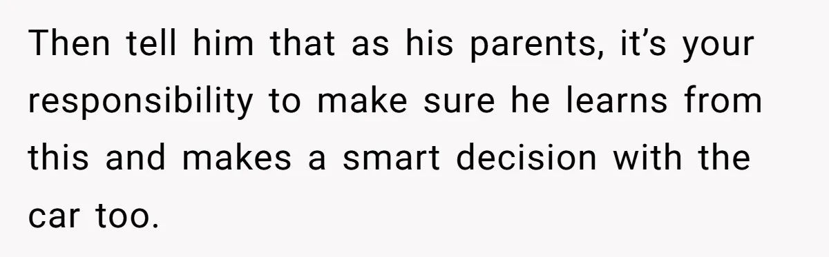 Then tell him that as his parents, it’s your responsibility to make sure he learns from this and makes a smart decision with the car too.