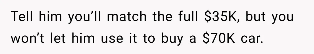 Tell him you’ll match the full $35K, but you won’t let him use it to buy a $70K car.