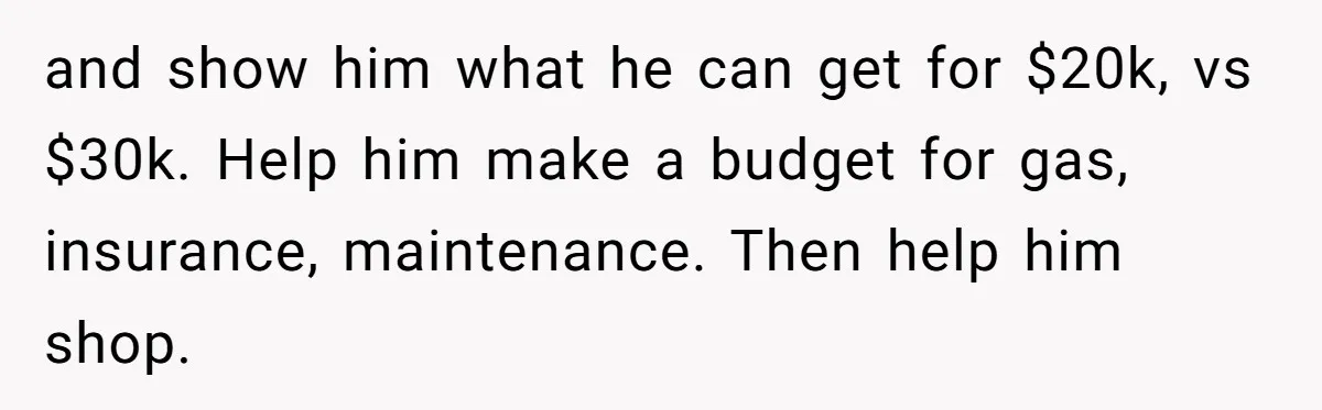 and show him what he can get for $20k, vs $30k. Help him make a budget for gas, insurance, maintenance. Then help him shop.