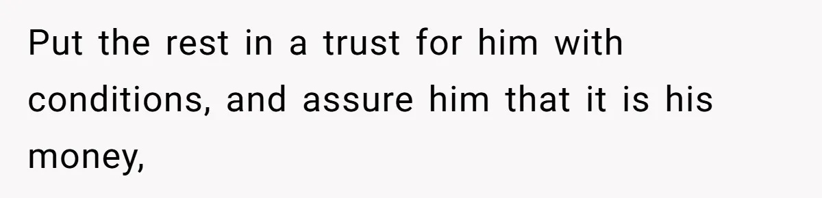 Put the rest in a trust for him with conditions, and assure him that it is his money,