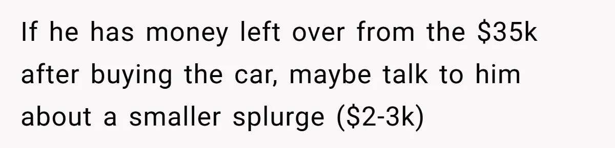 If he has money left over from the $35k after buying the car, maybe talk to him about a smaller splurge ($2-3k)