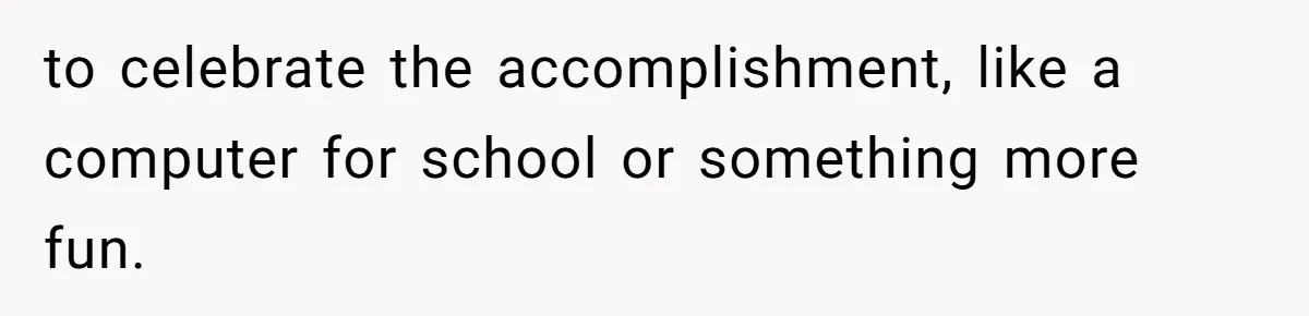 to celebrate the accomplishment, like a computer for school or something more fun.