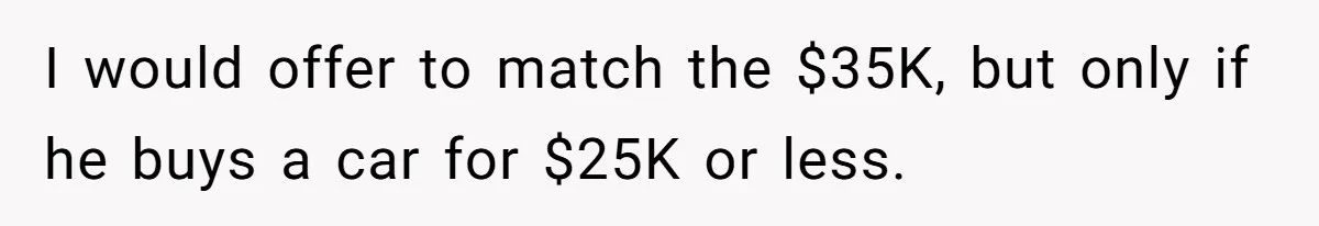 I would offer to match the $35K, but only if he buys a car for $25K or less.