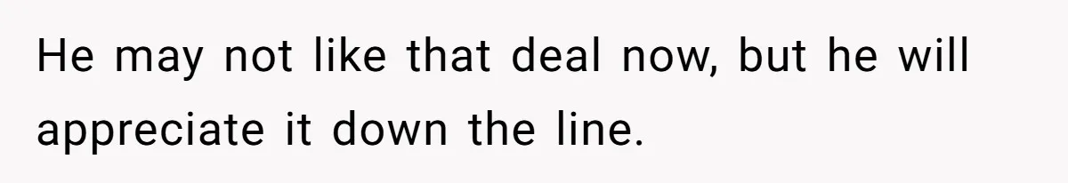 He may not like that deal now, but he will appreciate it down the line.