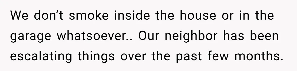 We don’t smoke inside the house or in the garage whatsoever.. Our neighbor has been escalating things over the past few months.