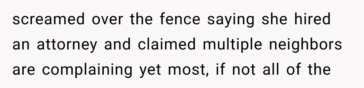 screamed over the fence saying she hired an attorney and claimed multiple neighbors are complaining yet most, if not all of the