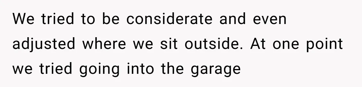We tried to be considerate and even adjusted where we sit outside. At one point we tried going into the garage