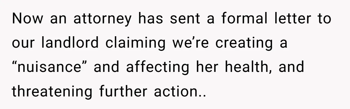 Now an attorney has sent a formal letter to our landlord claiming we’re creating a “nuisance” and affecting her health, and threatening further action..