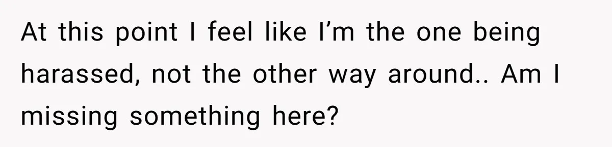 At this point I feel like I’m the one being harassed, not the other way around.. Am I missing something here?