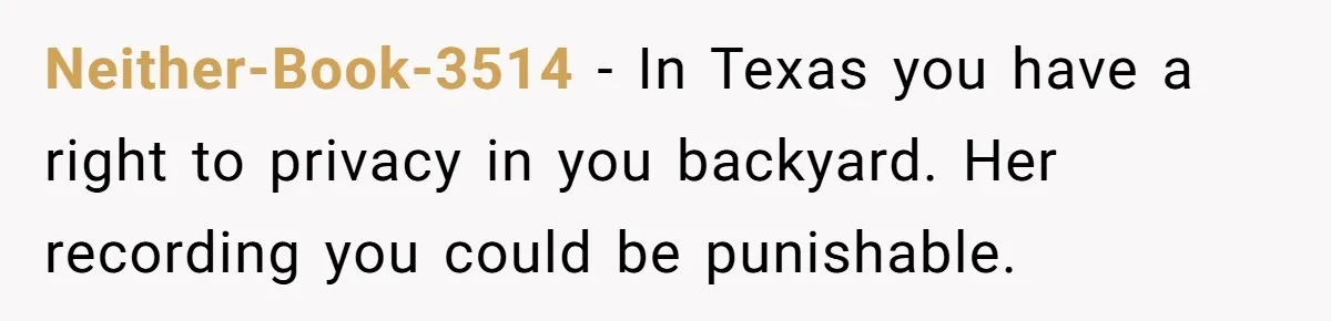 Neither-Book-3514 − In Texas you have a right to privacy in you backyard. Her recording you could be punishable.