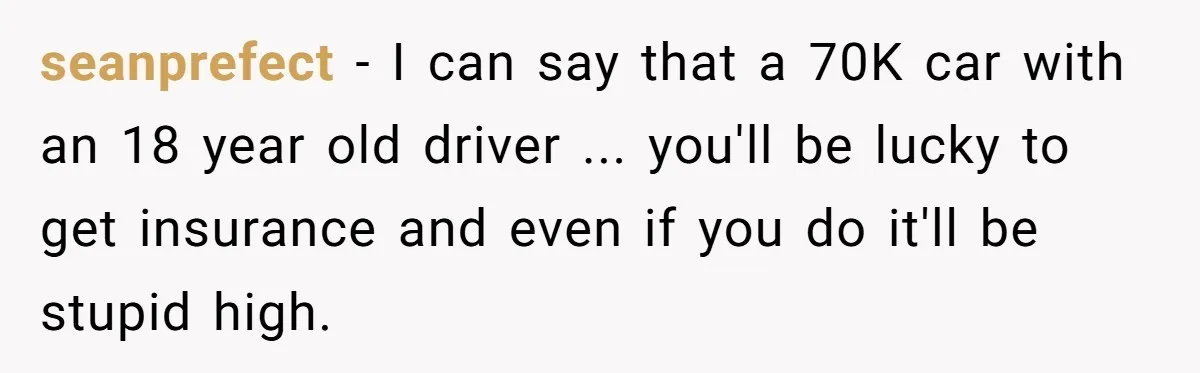 seanprefect − I can say that a 70K car with an 18 year old driver ... you'll be lucky to get insurance and even if you do it'll be stupid...
