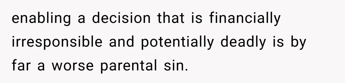 enabling a decision that is financially irresponsible and potentially deadly is by far a worse parental sin.