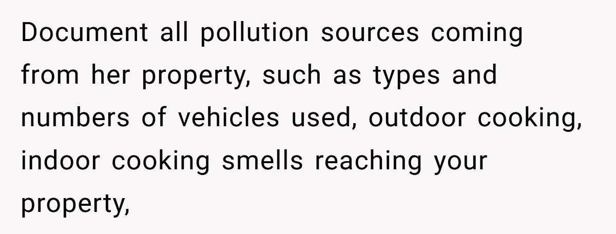 Document all pollution sources coming from her property, such as types and numbers of vehicles used, outdoor cooking, indoor cooking smells reaching your property,