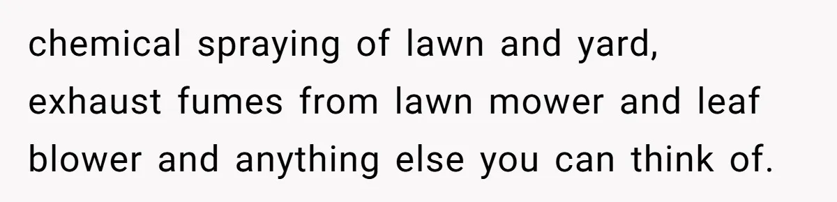 chemical spraying of lawn and yard, exhaust fumes from lawn mower and leaf blower and anything else you can think of.