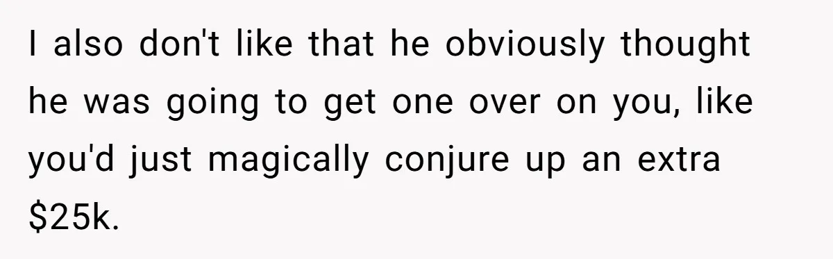 I also don't like that he obviously thought he was going to get one over on you, like you'd just magically conjure up an extra $25k.