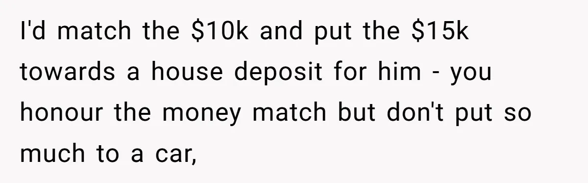 I'd match the $10k and put the $15k towards a house deposit for him - you honour the money match but don't put so much to a car,