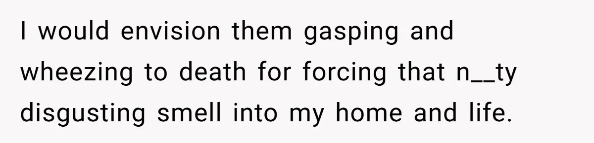 I would envision them gasping and wheezing to death for forcing that n__ty disgusting smell into my home and life.