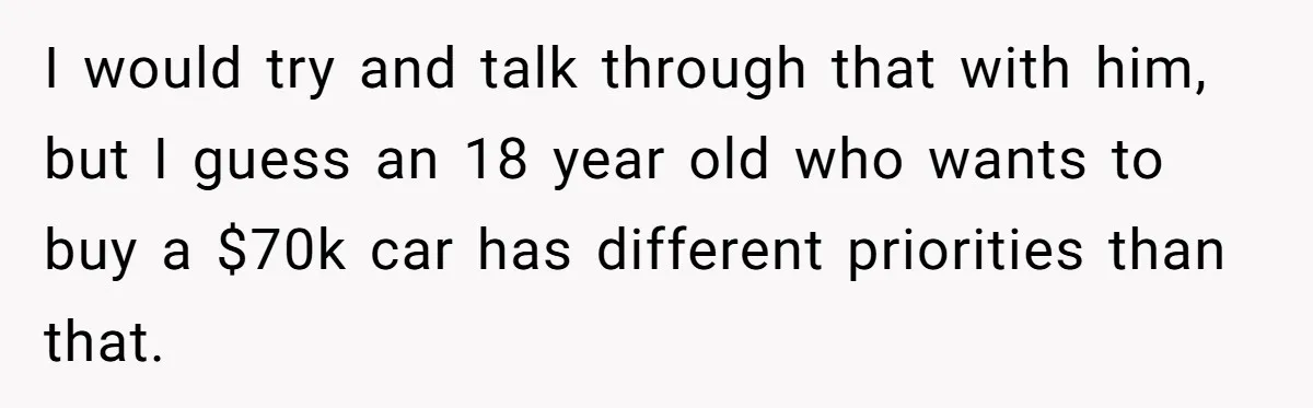 I would try and talk through that with him, but I guess an 18 year old who wants to buy a $70k car has different priorities than that.