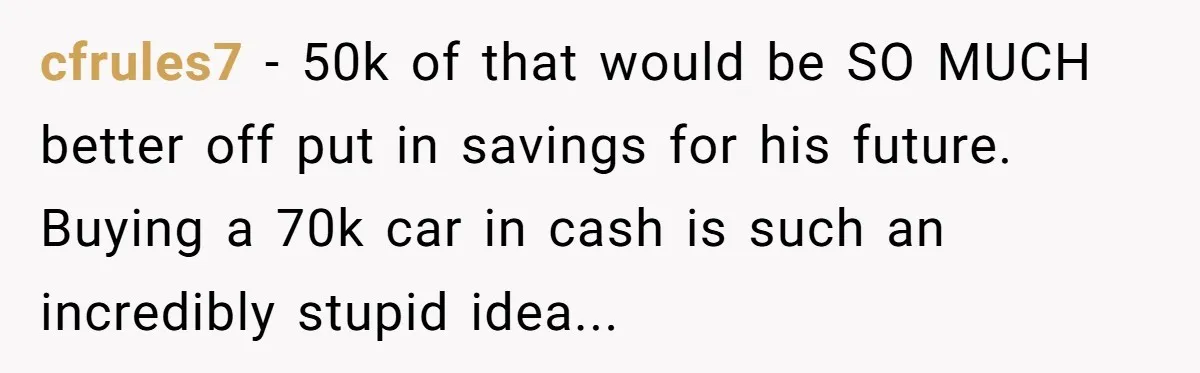 cfrules7 − 50k of that would be SO MUCH better off put in savings for his future. Buying a 70k car in cash is such an incredibly stupid idea...