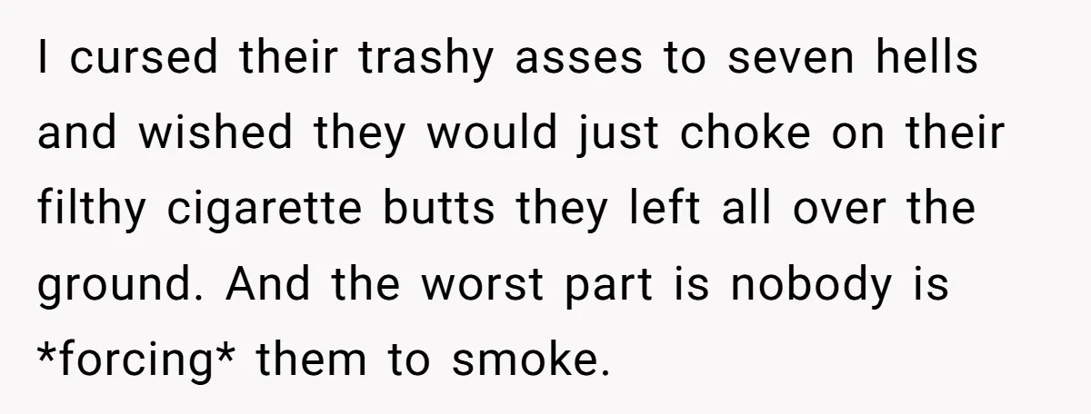 I cursed their trashy asses to seven hells and wished they would just choke on their filthy cigarette butts they left all over the ground. And the worst part is...