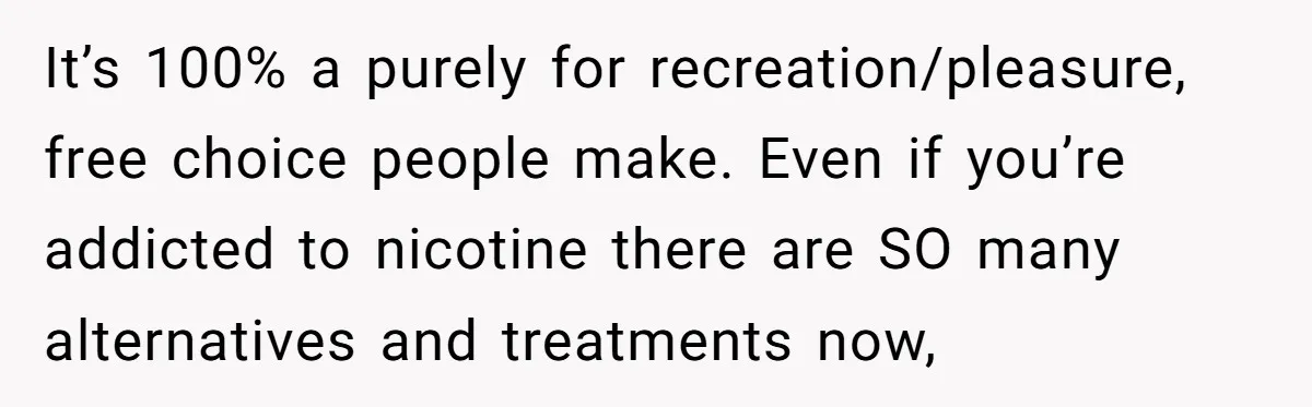It’s 100% a purely for recreation/pleasure, free choice people make. Even if you’re addicted to nicotine there are SO many alternatives and treatments now,