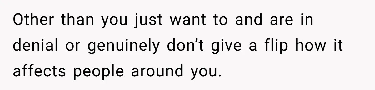 Other than you just want to and are in denial or genuinely don’t give a flip how it affects people around you.