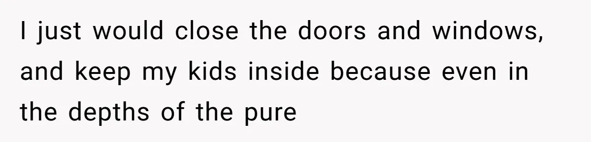 I just would close the doors and windows, and keep my kids inside because even in the depths of the pure