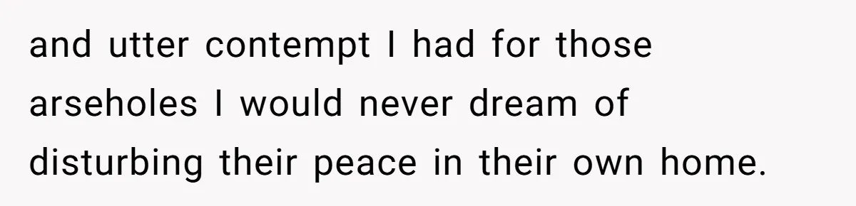 and utter contempt I had for those arseholes I would never dream of disturbing their peace in their own home.
