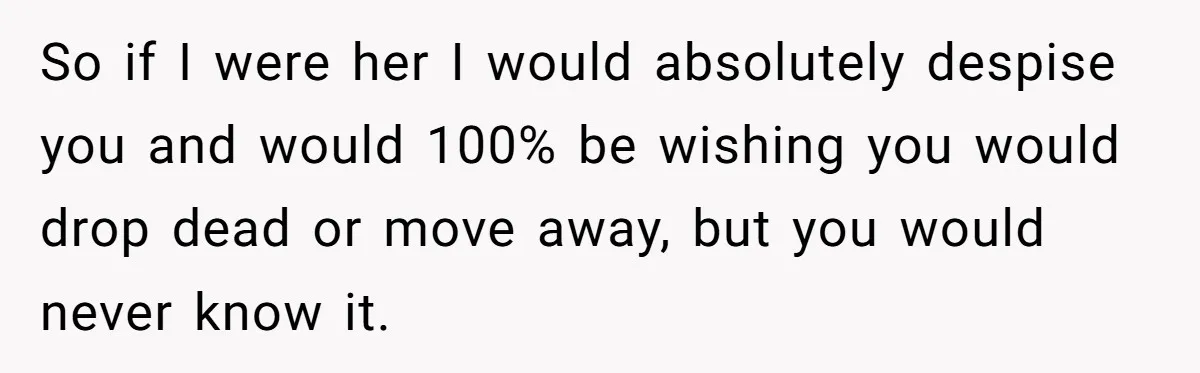 So if I were her I would absolutely despise you and would 100% be wishing you would drop dead or move away, but you would never know it.