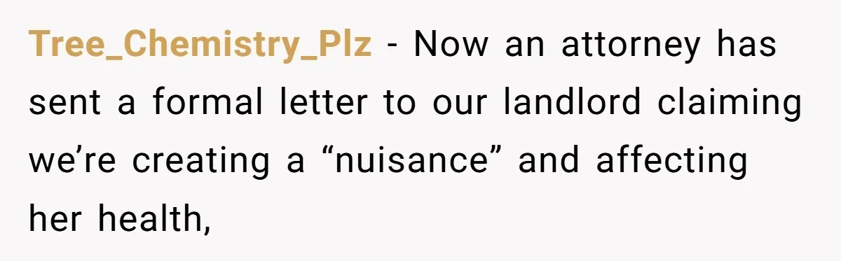 Tree_Chemistry_Plz − Now an attorney has sent a formal letter to our landlord claiming we’re creating a “nuisance” and affecting her health,