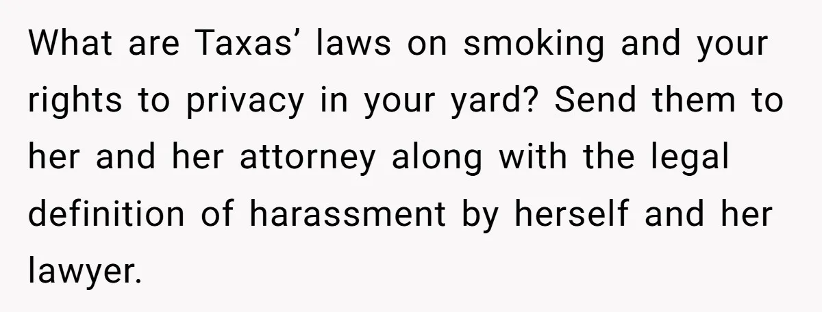 What are Taxas’ laws on smoking and your rights to privacy in your yard? Send them to her and her attorney along with the legal definition of harassment by herself...