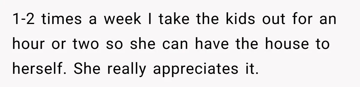 1-2 times a week I take the kids out for an hour or two so she can have the house to herself. She really appreciates it.